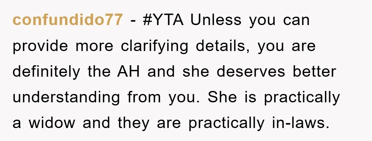 confundido77 − #YTA Unless you can provide more clarifying details, you are definitely the AH and she deserves better understanding from you. She is practically a widow and they are...