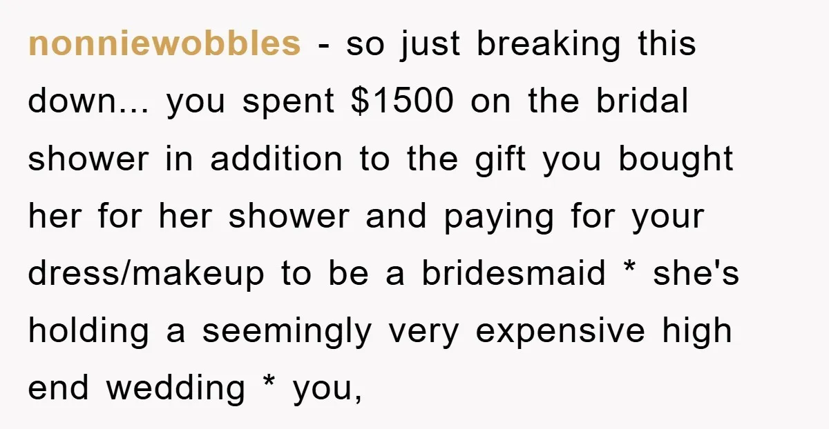 nonniewobbles − so just breaking this down... you spent $1500 on the bridal shower in addition to the gift you bought her for her shower and paying for your dress/makeup...