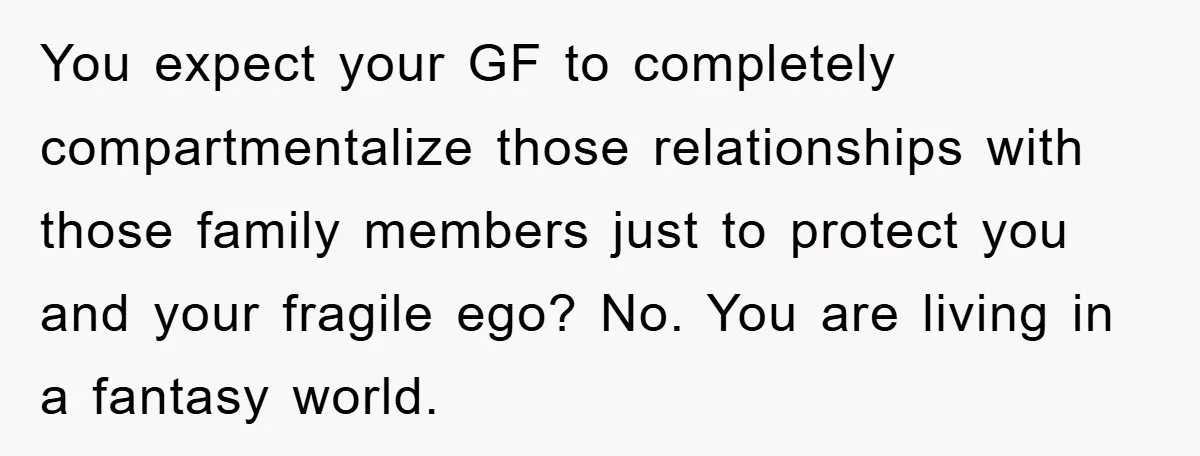 You expect your GF to completely compartmentalize those relationships with those family members just to protect you and your fragile ego? No. You are living in a fantasy world.