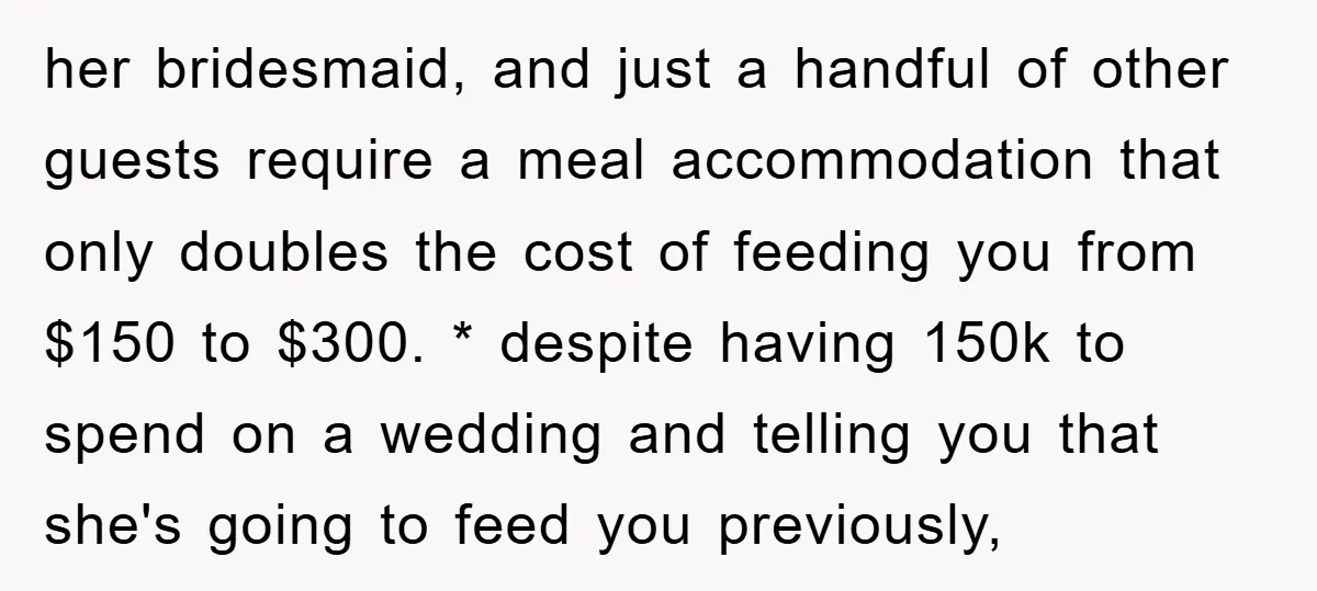 her bridesmaid, and just a handful of other guests require a meal accommodation that only doubles the cost of feeding you from $150 to $300. * despite having 150k to...