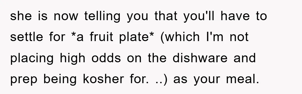 she is now telling you that you'll have to settle for *a fruit plate* (which I'm not placing high odds on the dishware and prep being kosher for. ..) as...