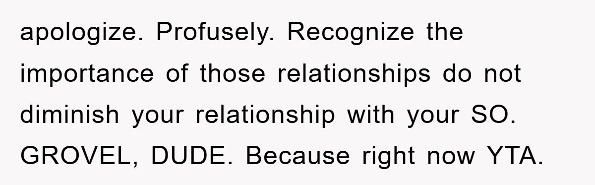 apologize. Profusely. Recognize the importance of those relationships do not diminish your relationship with your SO. GROVEL, DUDE. Because right now YTA.