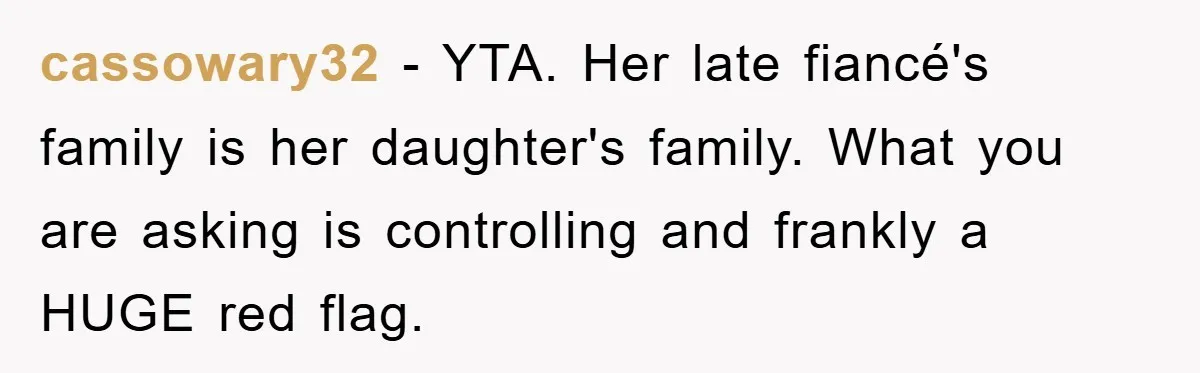 cassowary32 − YTA. Her late fiancé's family is her daughter's family. What you are asking is controlling and frankly a HUGE red flag.