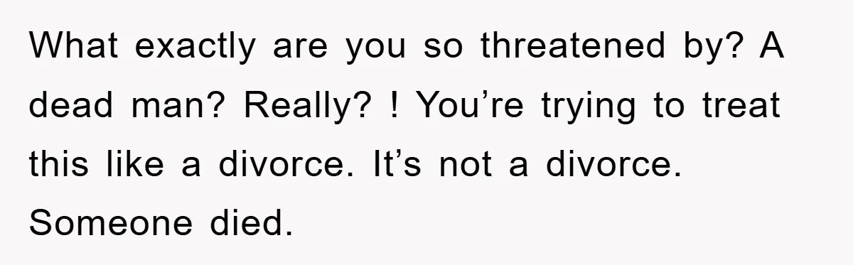 What exactly are you so threatened by? A dead man? Really? ! You’re trying to treat this like a divorce. It’s not a divorce. Someone died.