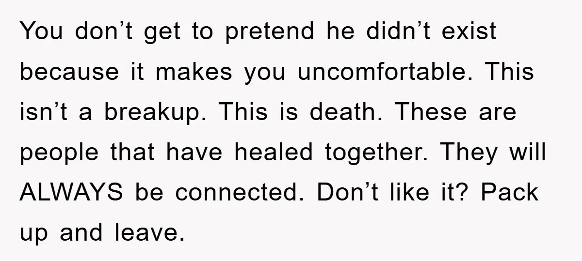 You don’t get to pretend he didn’t exist because it makes you uncomfortable. This isn’t a breakup. This is death. These are people that have healed together. They will ALWAYS...