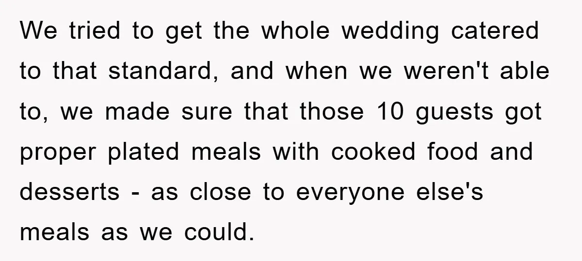 We tried to get the whole wedding catered to that standard, and when we weren't able to, we made sure that those 10 guests got proper plated meals with cooked...