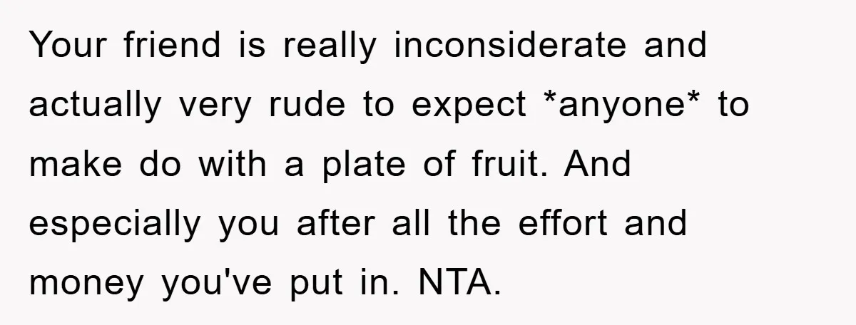 Your friend is really inconsiderate and actually very rude to expect *anyone* to make do with a plate of fruit. And especially you after all the effort and money you've...