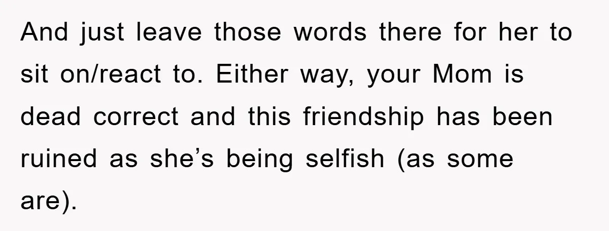 And just leave those words there for her to sit on/react to. Either way, your Mom is dead correct and this friendship has been ruined as she’s being selfish (as...