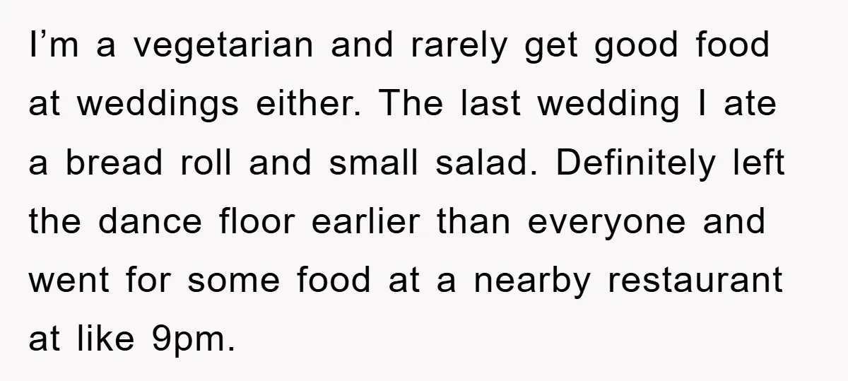 I’m a vegetarian and rarely get good food at weddings either. The last wedding I ate a bread roll and small salad. Definitely left the dance floor earlier than everyone...