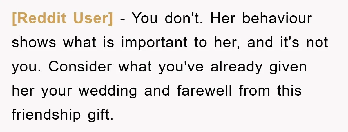 [Reddit User] − You don't. Her behaviour shows what is important to her, and it's not you. Consider what you've already given her your wedding and farewell from this friendship...