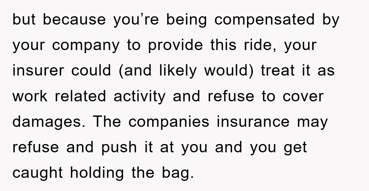 but because you’re being compensated by your company to provide this ride, your insurer could (and likely would) treat it as work related activity and refuse to cover damages. The...