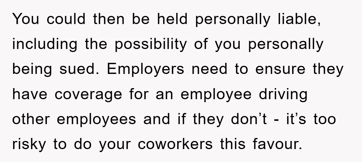 You could then be held personally liable, including the possibility of you personally being sued. Employers need to ensure they have coverage for an employee driving other employees and if...