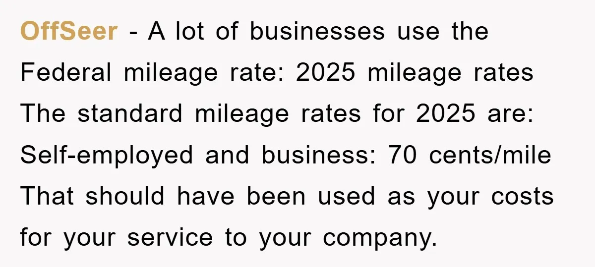OffSeer - A lot of businesses use the Federal mileage rate: 2025 mileage rates The standard mileage rates for 2025 are: Self-employed and business: 70 cents/mile That should have been...