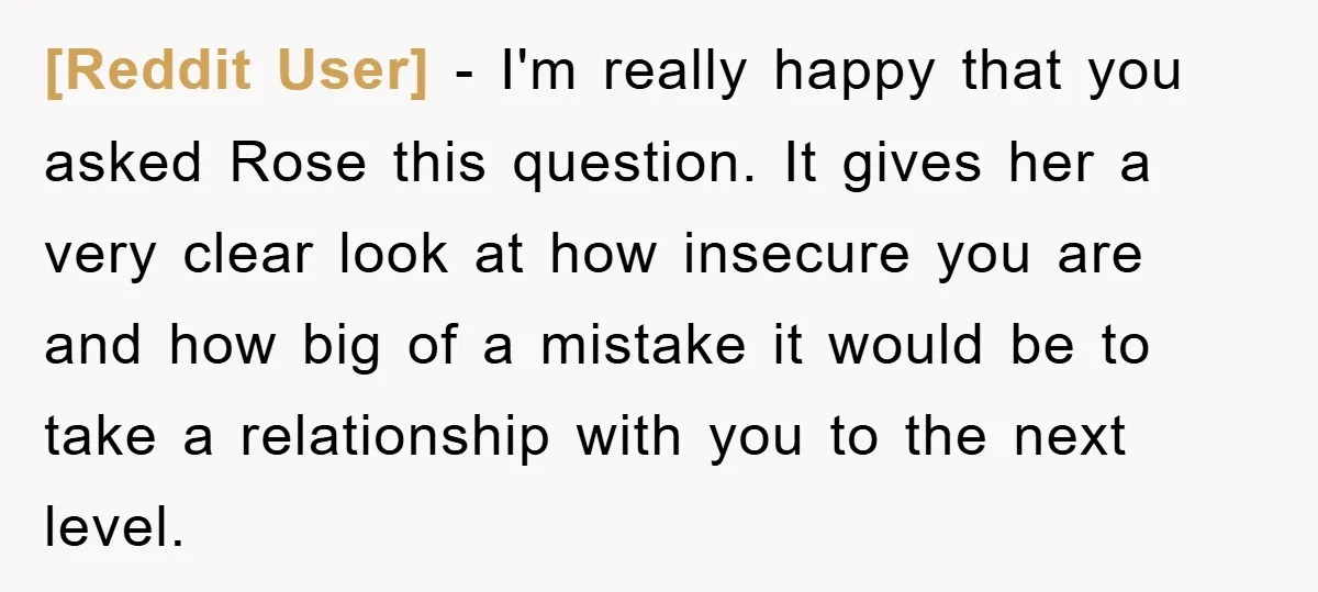 [Reddit User] − I'm really happy that you asked Rose this question. It gives her a very clear look at how insecure you are and how big of a mistake...