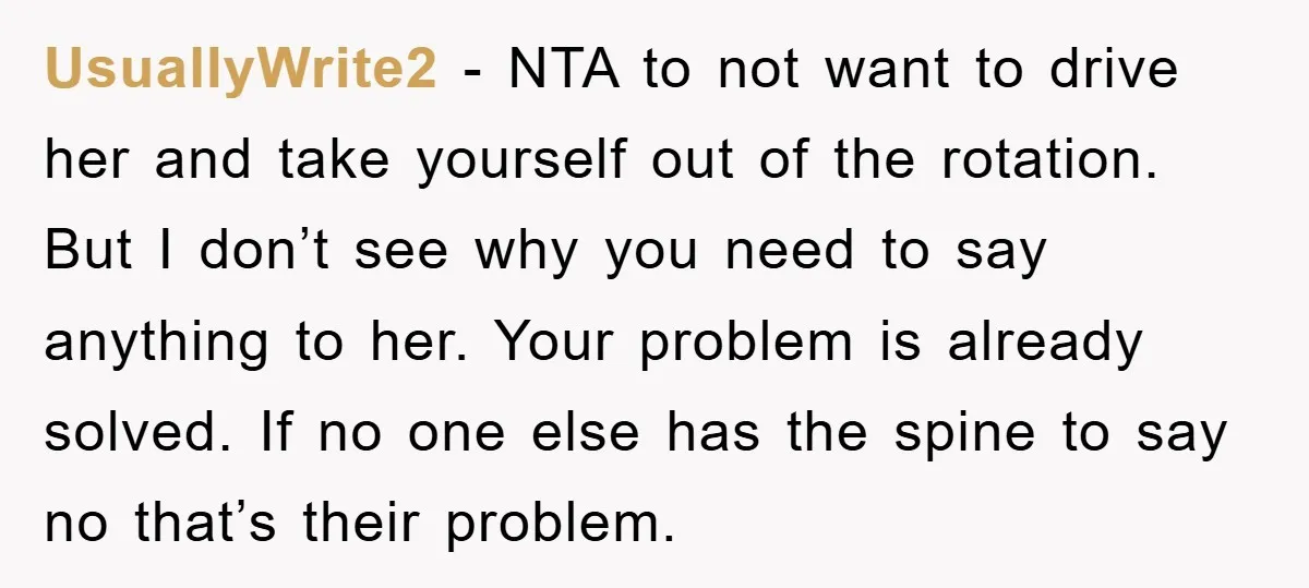 UsuallyWrite2 - NTA to not want to drive her and take yourself out of the rotation. But I don’t see why you need to say anything to her. Your problem...
