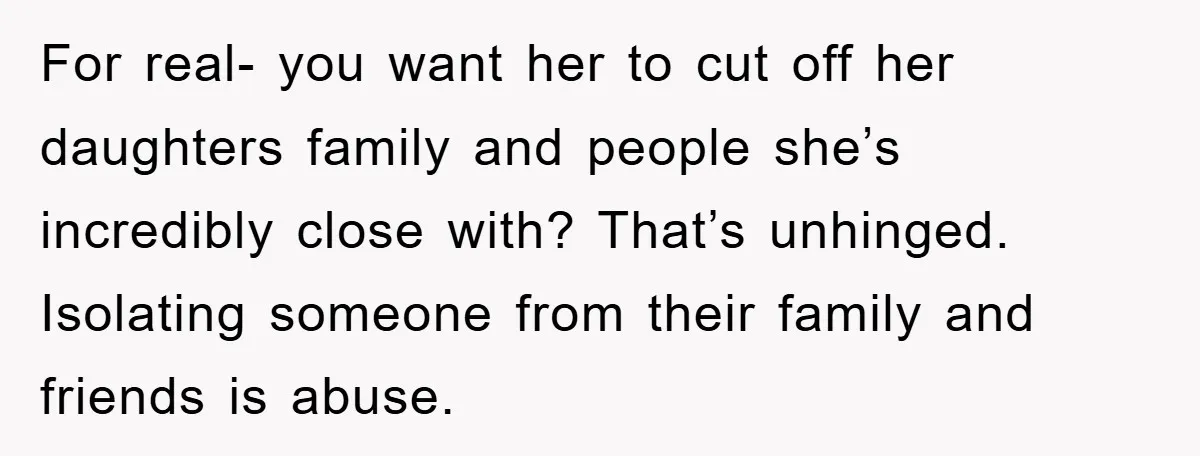 For real- you want her to cut off her daughters family and people she’s incredibly close with? That’s unhinged. Isolating someone from their family and friends is abuse.