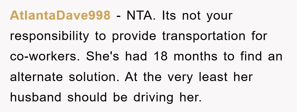 AtlantaDave998 - NTA. Its not your responsibility to provide transportation for co-workers. She's had 18 months to find an alternate solution. At the very least her husband should be driving...