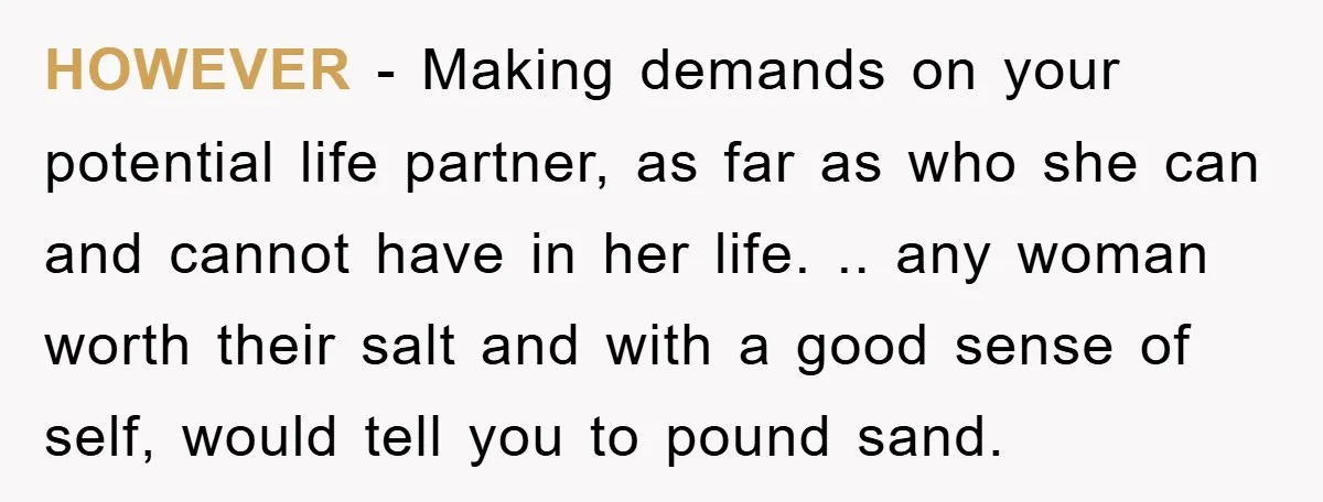 HOWEVER - Making demands on your potential life partner, as far as who she can and cannot have in her life. .. any woman worth their salt and with a...