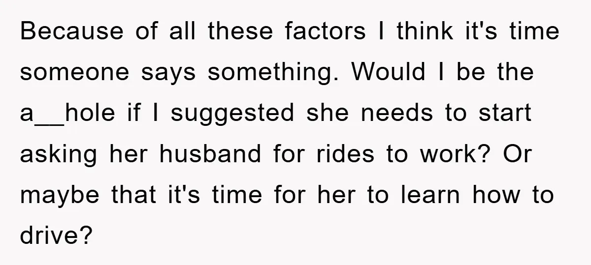 Because of all these factors I think it's time someone says something. Would I be the a__hole if I suggested she needs to start asking her husband for rides to...