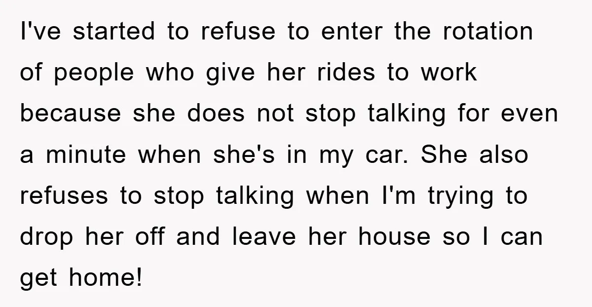 I've started to refuse to enter the rotation of people who give her rides to work because she does not stop talking for even a minute when she's in my...