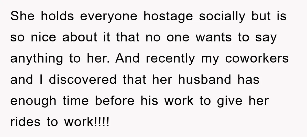 She holds everyone hostage socially but is so nice about it that no one wants to say anything to her. And recently my coworkers and I discovered that her husband...