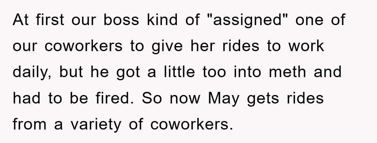 At first our boss kind of "assigned" one of our coworkers to give her rides to work daily, but he got a little too into meth and had to be...