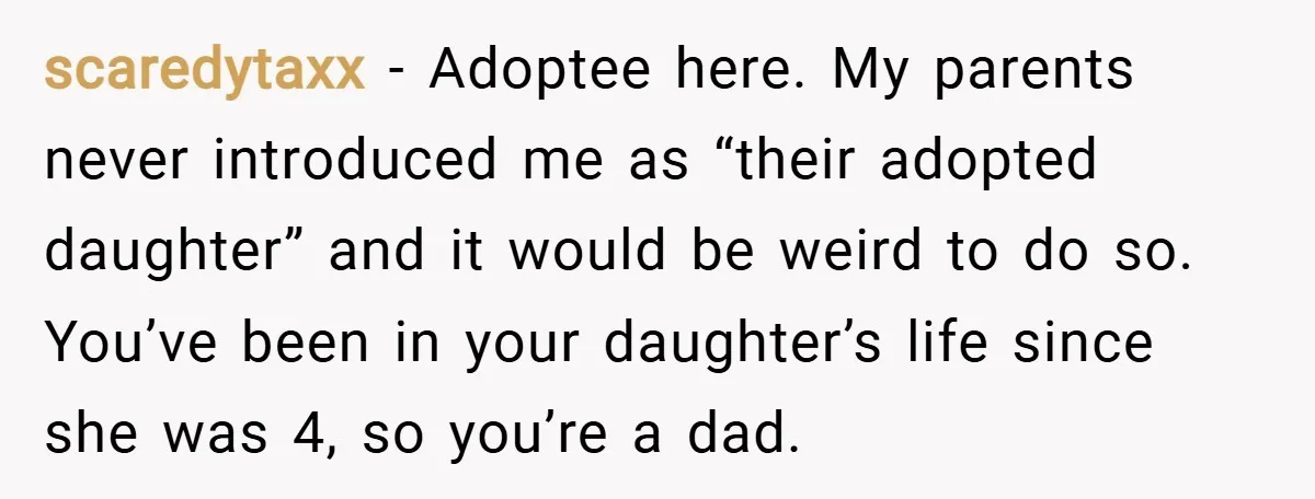 scaredytaxx − Adoptee here. My parents never introduced me as “their adopted daughter” and it would be weird to do so. You’ve been in your daughter’s life since she was...