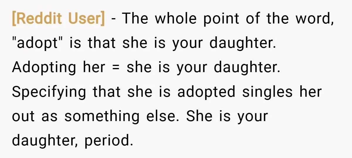 [Reddit User] − The whole point of the word, "adopt" is that she is your daughter. Adopting her = she is your daughter. Specifying that she is adopted singles her...