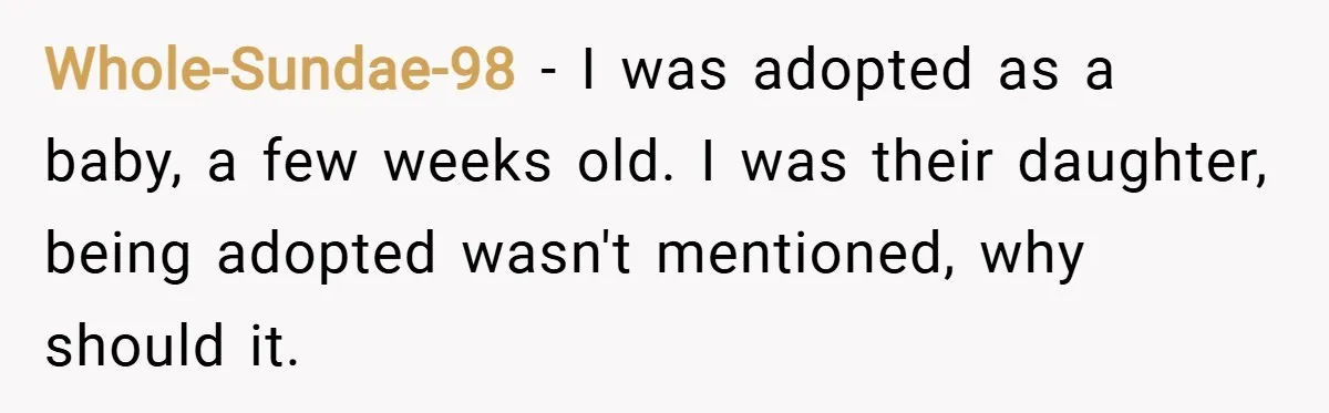 Whole-Sundae-98 − I was adopted as a baby, a few weeks old. I was their daughter, being adopted wasn't mentioned, why should it.