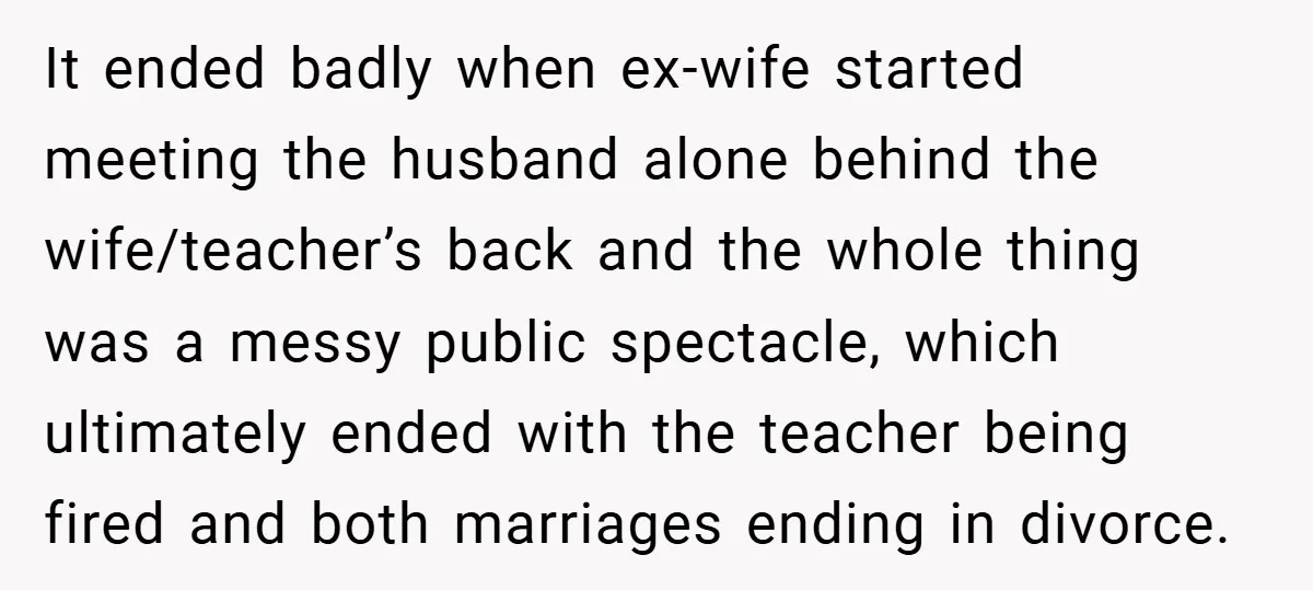 It ended badly when ex-wife started meeting the husband alone behind the wife/teacher’s back and the whole thing was a messy public spectacle, which ultimately ended with the teacher being...