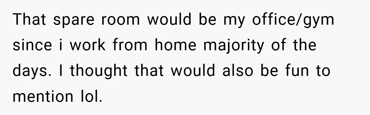 That spare room would be my office/gym since i work from home majority of the days. I thought that would also be fun to mention lol.