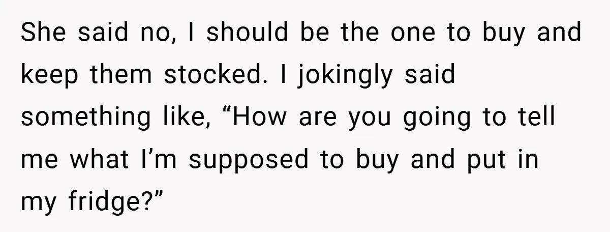She said no, I should be the one to buy and keep them stocked. I jokingly said something like, “How are you going to tell me what I’m supposed to...