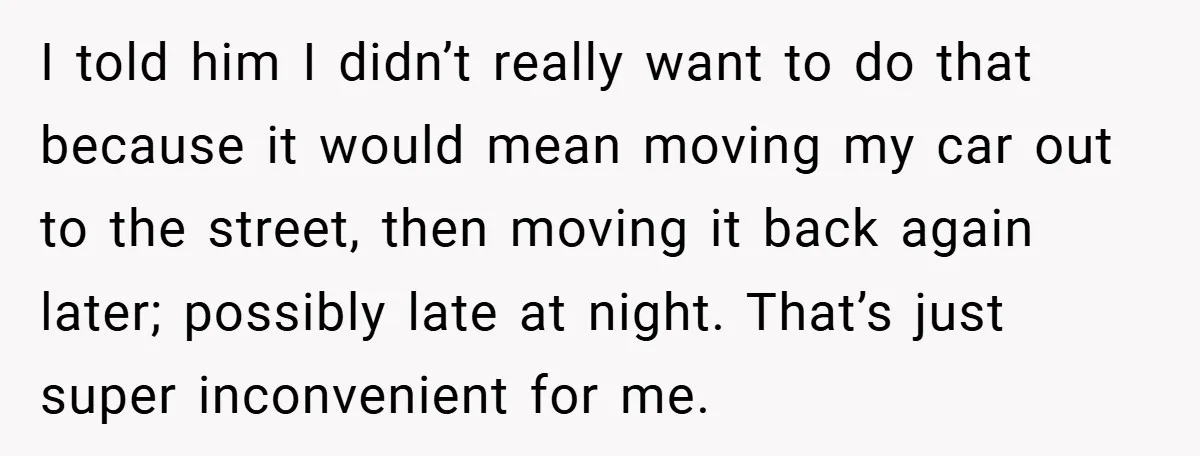I told him I didn’t really want to do that because it would mean moving my car out to the street, then moving it back again later; possibly late at...