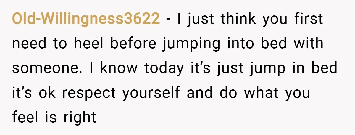 Old-Willingness3622 − I just think you first need to heel before jumping into bed with someone. I know today it’s just jump in bed it’s ok respect yourself and do...