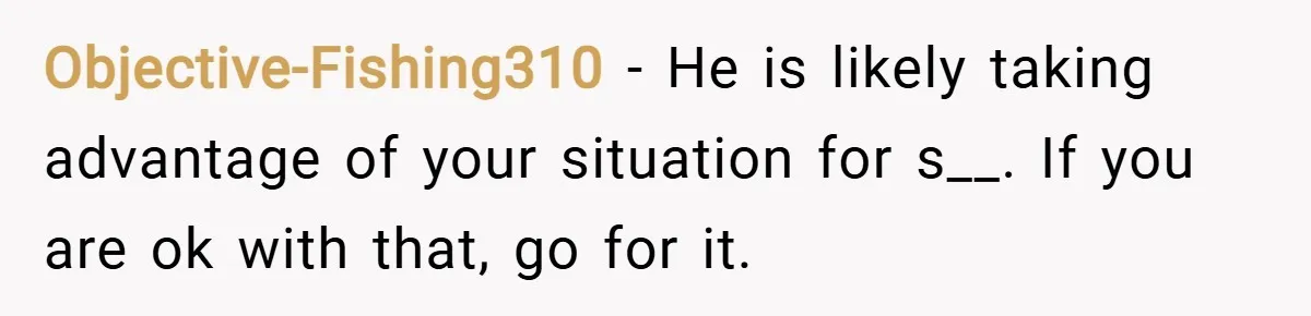 Objective-Fishing310 − He is likely taking advantage of your situation for s__. If you are ok with that, go for it.