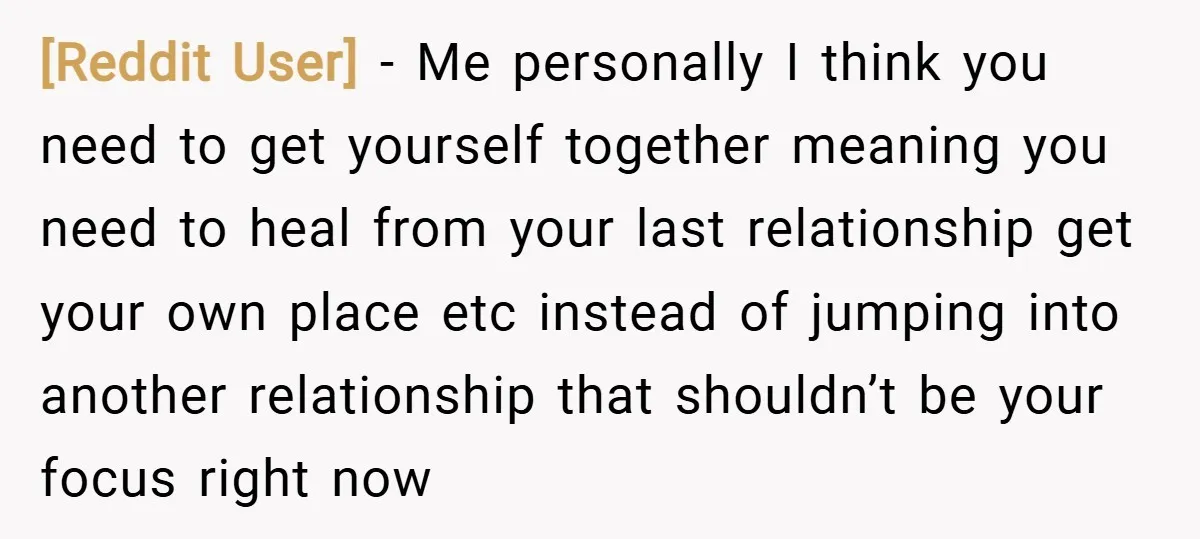 [Reddit User] − Me personally I think you need to get yourself together meaning you need to heal from your last relationship get your own place etc instead of jumping...