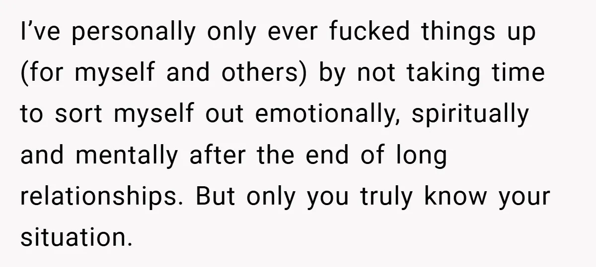 I’ve personally only ever fucked things up (for myself and others) by not taking time to sort myself out emotionally, spiritually and mentally after the end of long relationships. But...