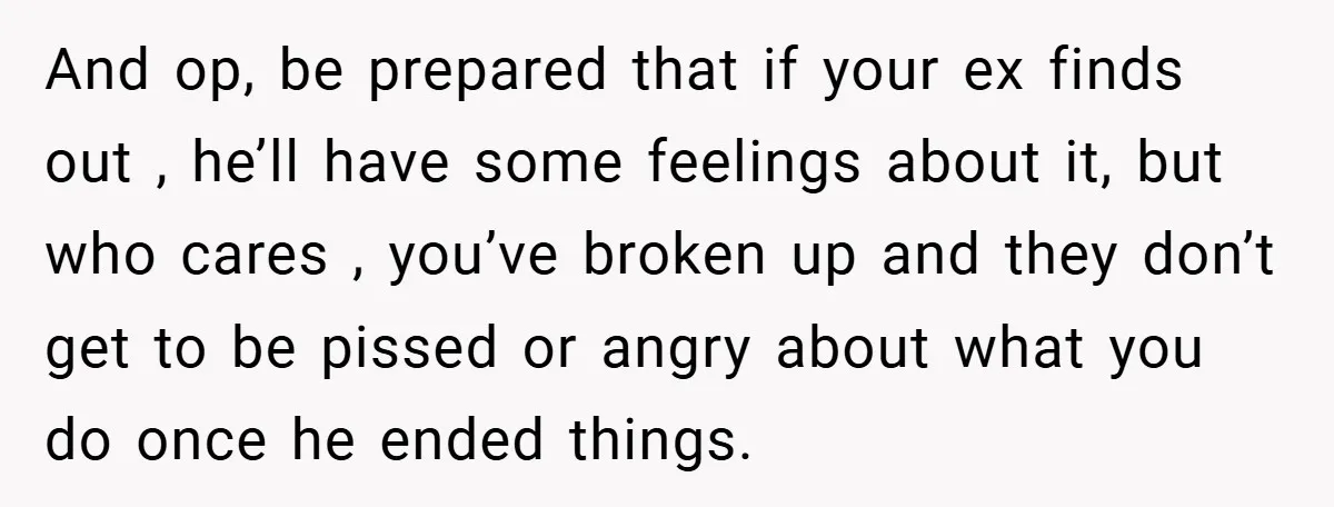 And op, be prepared that if your ex finds out , he’ll have some feelings about it, but who cares , you’ve broken up and they don’t get to be...
