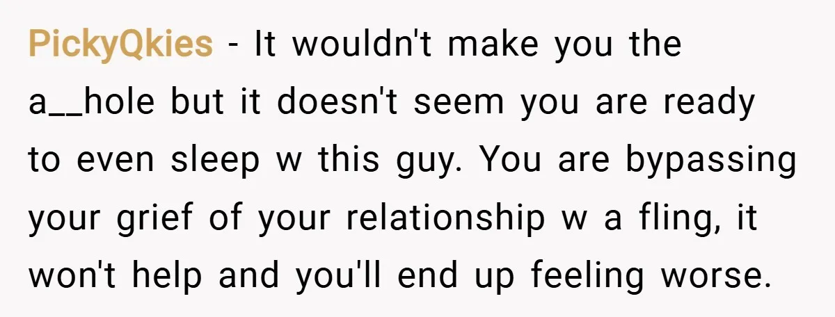 PickyQkies − It wouldn't make you the a__hole but it doesn't seem you are ready to even sleep w this guy. You are bypassing your grief of your relationship w...