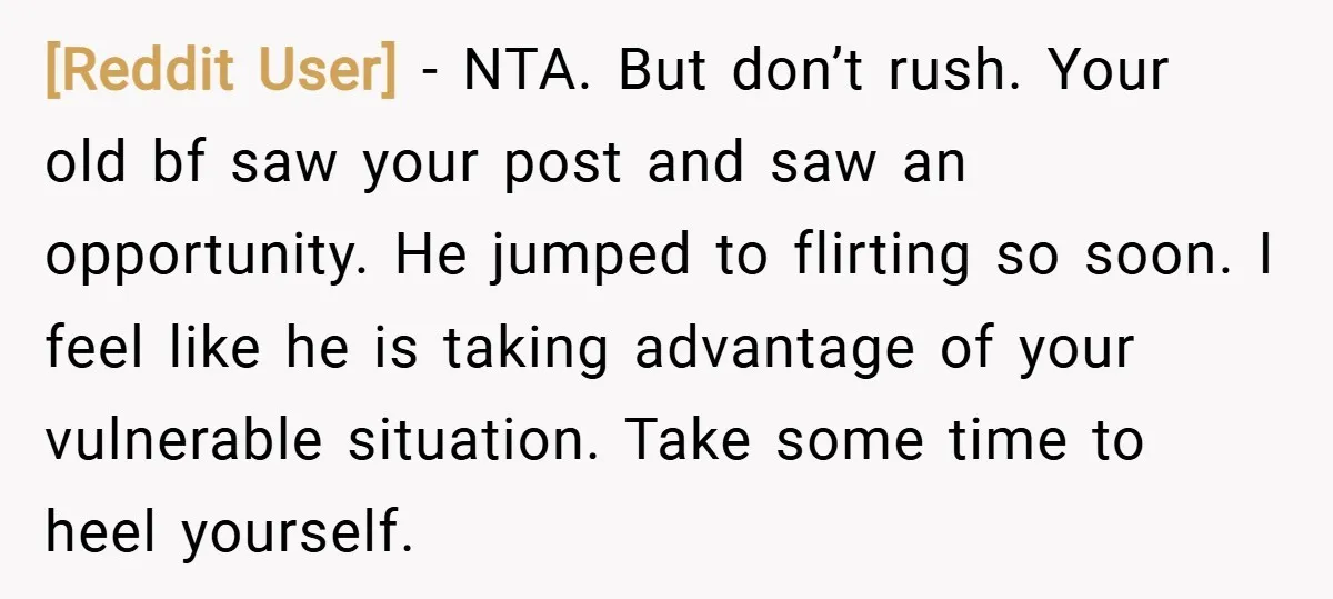 [Reddit User] − NTA. But don’t rush. Your old bf saw your post and saw an opportunity. He jumped to flirting so soon. I feel like he is taking advantage...