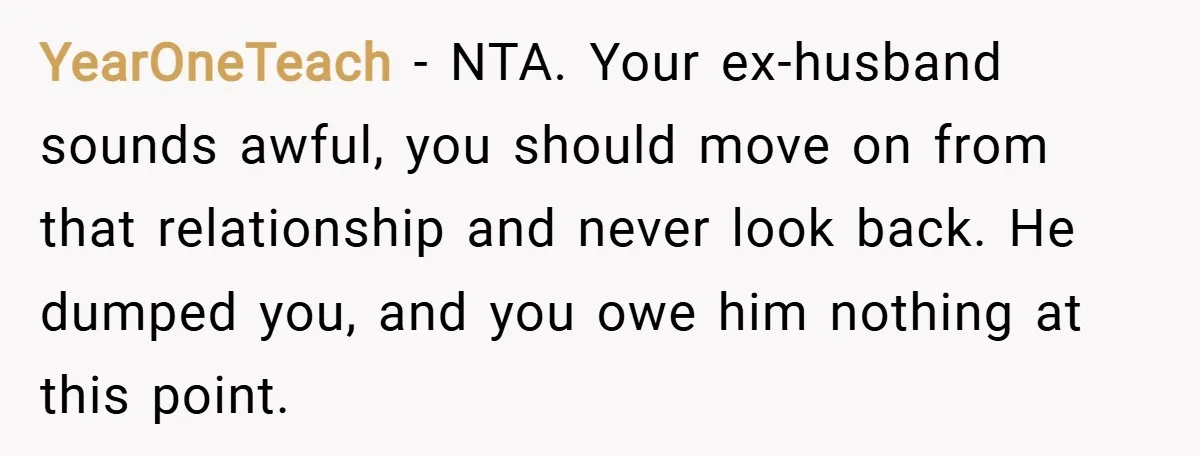 YearOneTeach − NTA. Your ex-husband sounds awful, you should move on from that relationship and never look back. He dumped you, and you owe him nothing at this point.