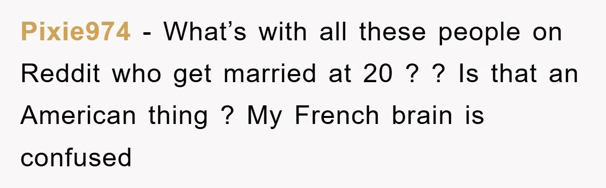 Pixie974 − What’s with all these people on Reddit who get married at 20 ? ? Is that an American thing ? My French brain is confused