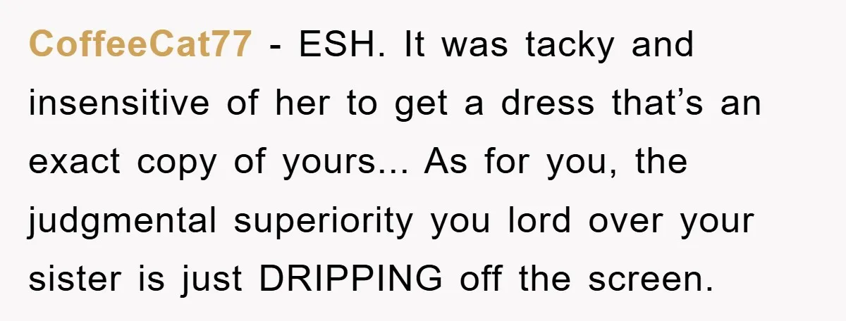 CoffeeCat77 − ESH. It was tacky and insensitive of her to get a dress that’s an exact copy of yours... As for you, the judgmental superiority you lord over your...