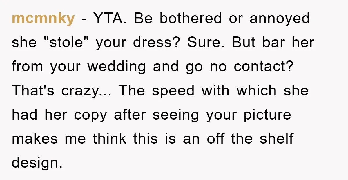 mcmnky − YTA. Be bothered or annoyed she "stole" your dress? Sure. But bar her from your wedding and go no contact? That's crazy... The speed with which she had...