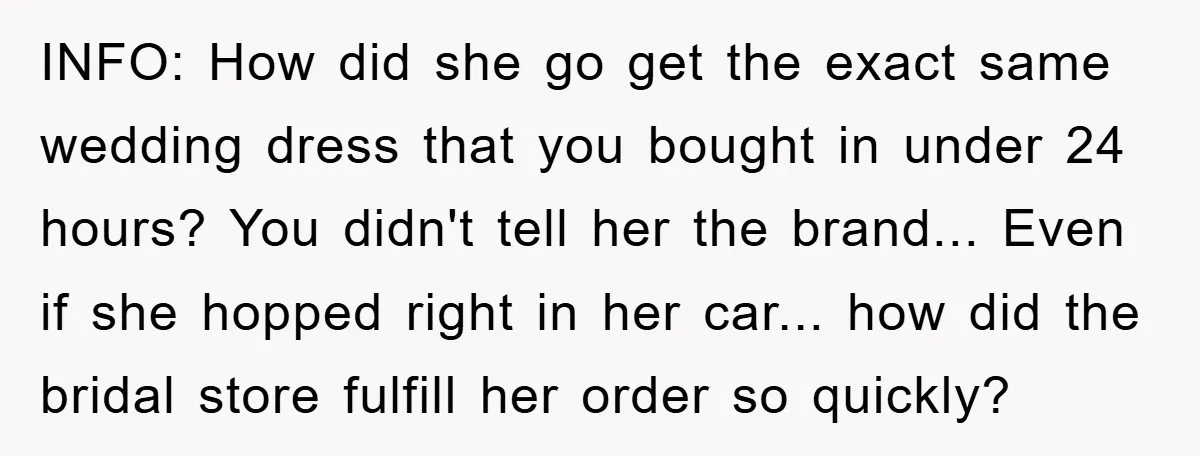 INFO: How did she go get the exact same wedding dress that you bought in under 24 hours? You didn't tell her the brand... Even if she hopped right in...