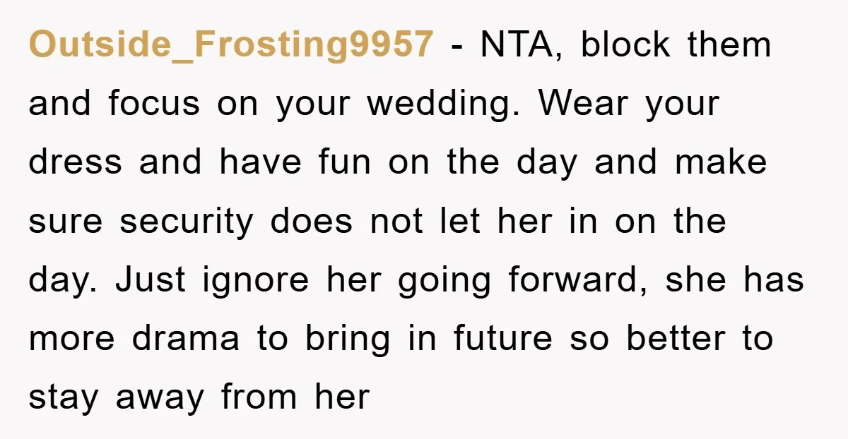 Outside_Frosting9957 − NTA, block them and focus on your wedding. Wear your dress and have fun on the day and make sure security does not let her in on the...
