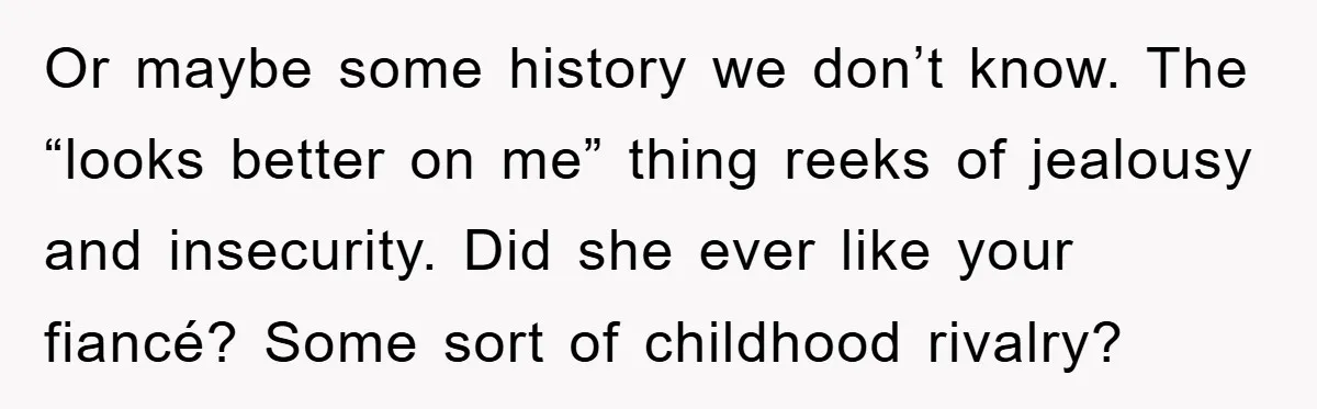 Or maybe some history we don’t know. The “looks better on me” thing reeks of jealousy and insecurity. Did she ever like your fiancé? Some sort of childhood rivalry?