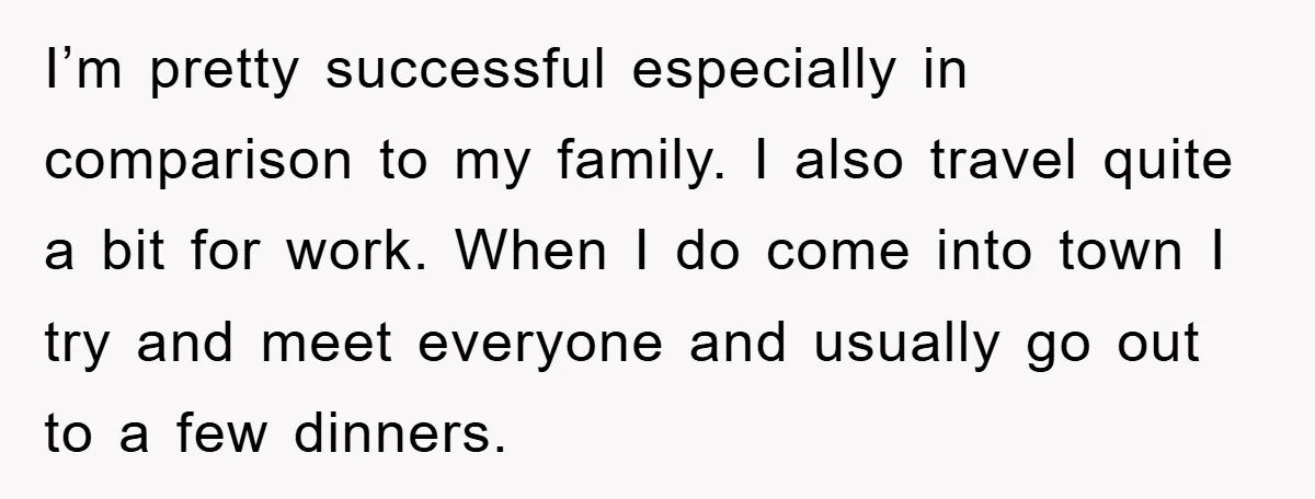 I’m pretty successful especially in comparison to my family. I also travel quite a bit for work. When I do come into town I try and meet everyone and usually...