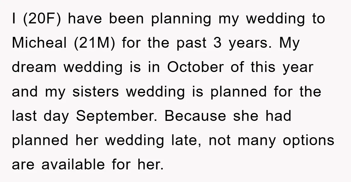 I (20F) have been planning my wedding to Micheal (21M) for the past 3 years. My dream wedding is in October of this year and my sisters wedding is planned...