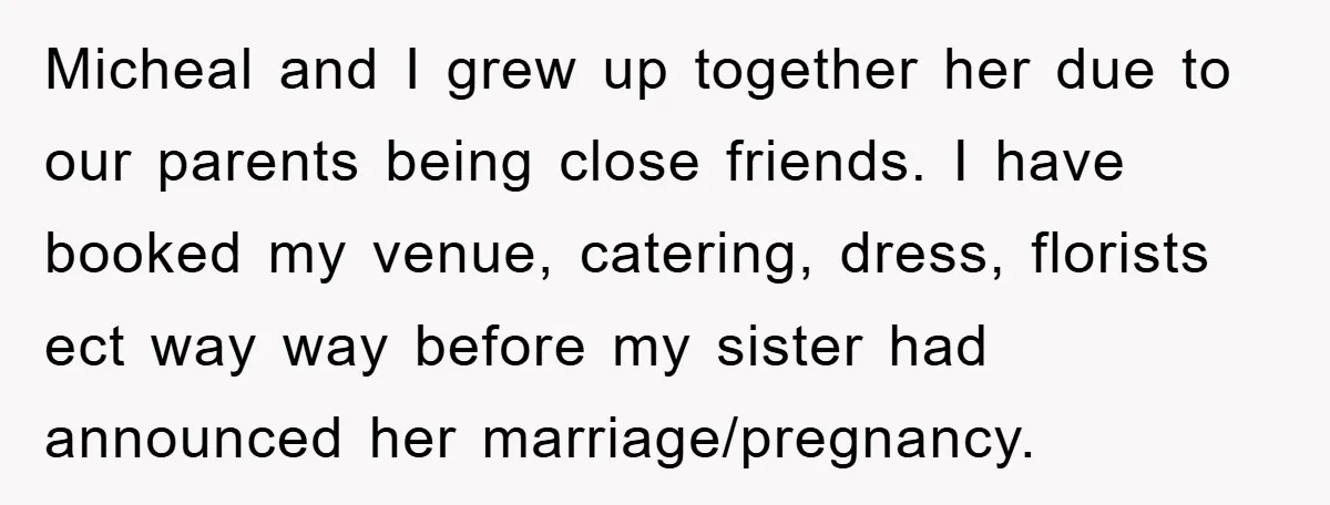 Micheal and I grew up together her due to our parents being close friends. I have booked my venue, catering, dress, florists ect way way before my sister had announced...
